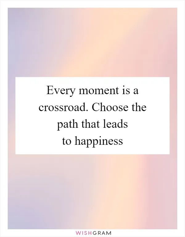 Every moment is a crossroad. Choose the path that leads to happiness