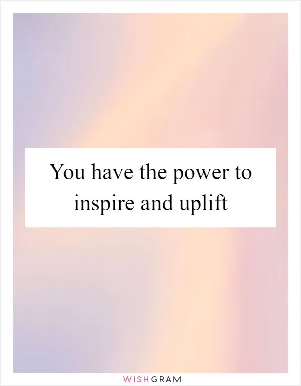 You have the power to inspire and uplift