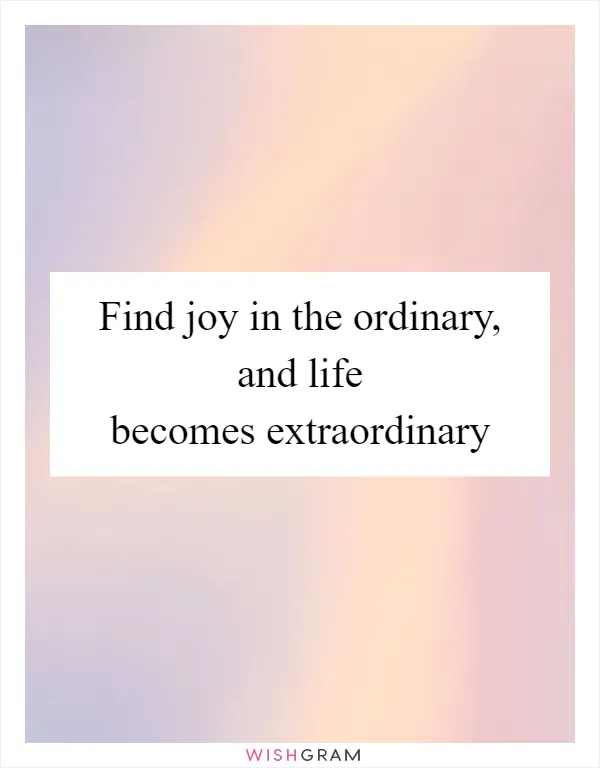 Find joy in the ordinary, and life becomes extraordinary