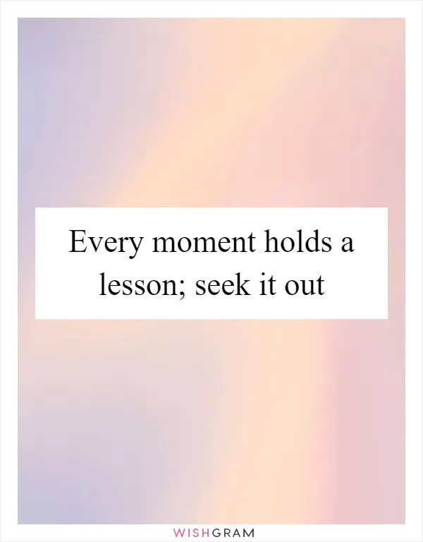 Every moment holds a lesson; seek it out