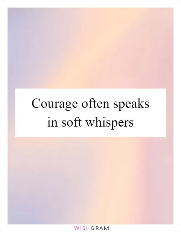 Courage often speaks in soft whispers
