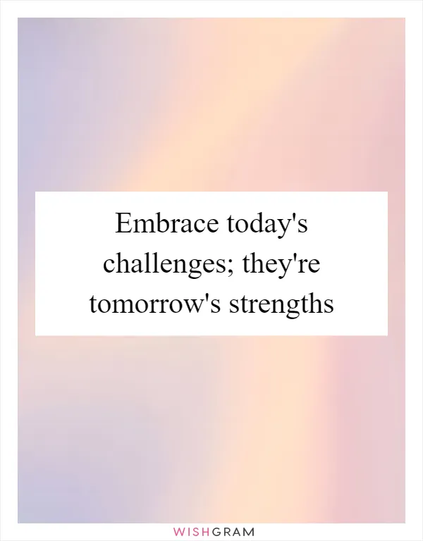 Embrace today's challenges; they're tomorrow's strengths