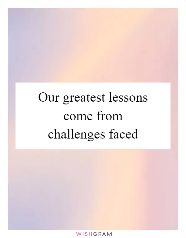 Our greatest lessons come from challenges faced