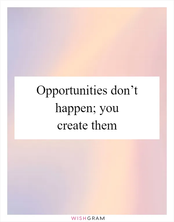 Opportunities don’t happen; you create them