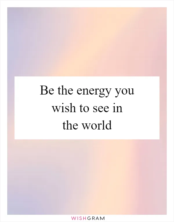 Be the energy you wish to see in the world