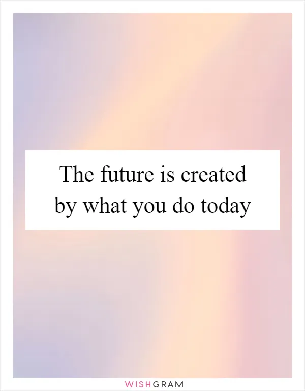 The future is created by what you do today