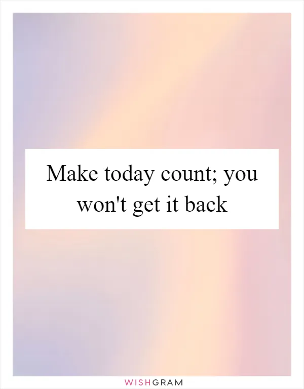 Make today count; you won't get it back