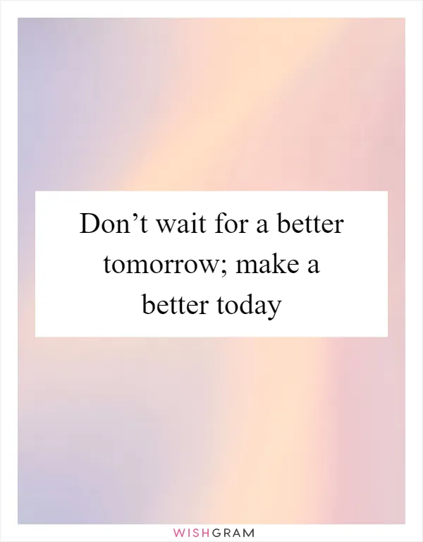 Don’t wait for a better tomorrow; make a better today