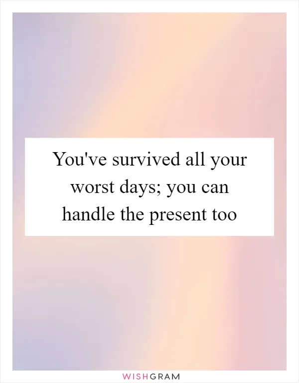 You've survived all your worst days; you can handle the present too