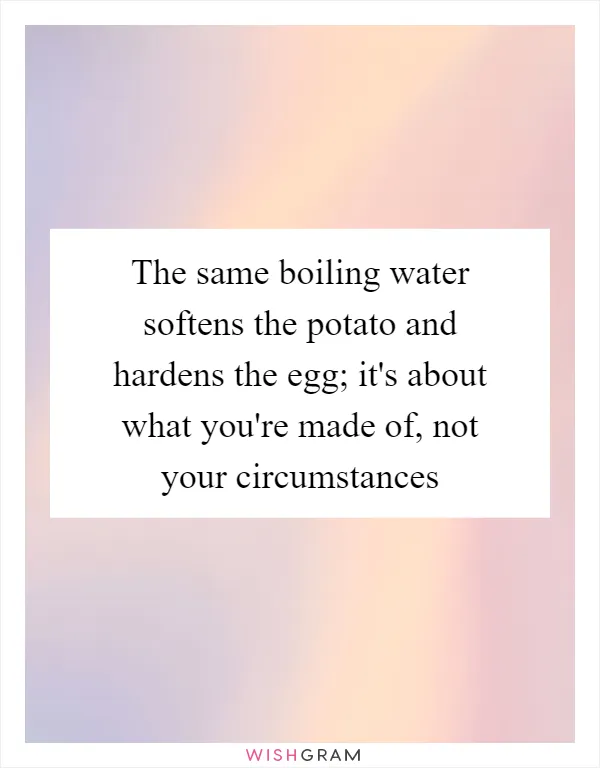 The same boiling water softens the potato and hardens the egg; it's about what you're made of, not your circumstances