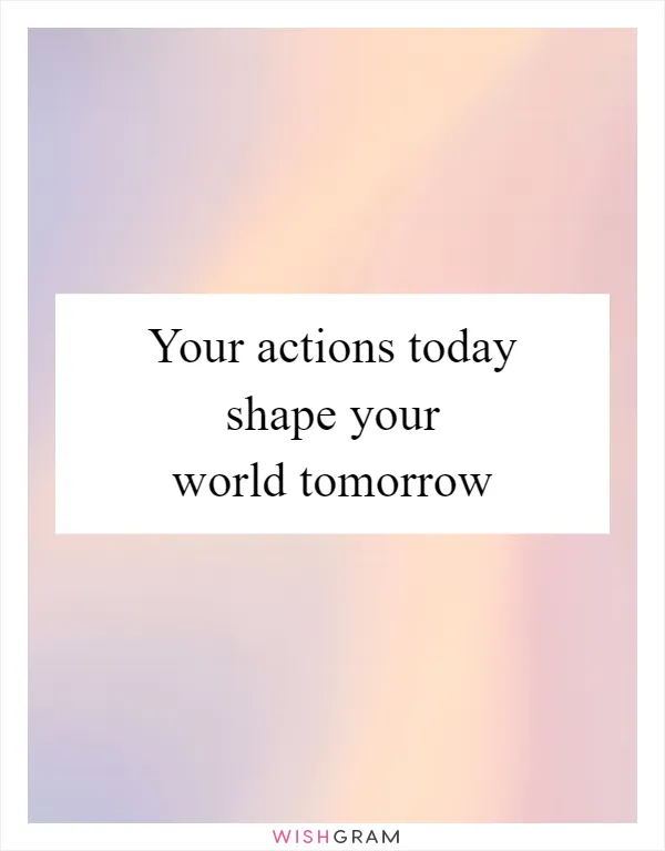 Your actions today shape your world tomorrow