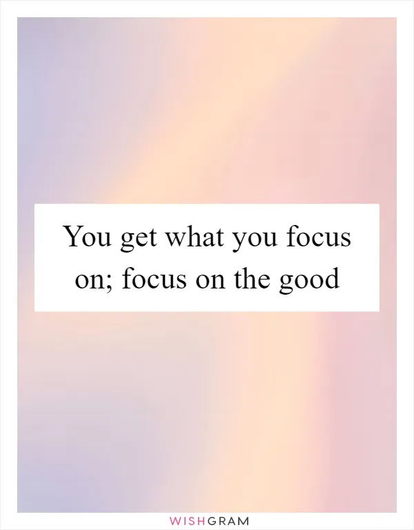 You get what you focus on; focus on the good