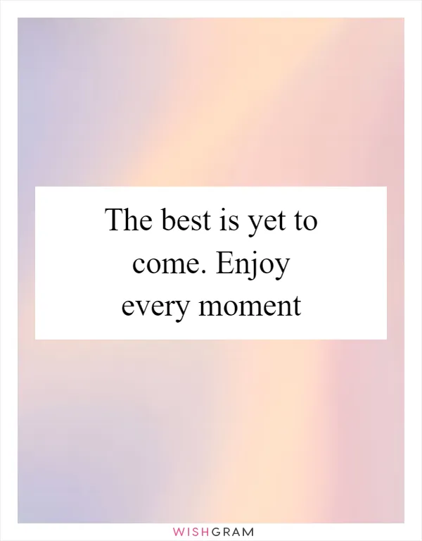The best is yet to come. Enjoy every moment