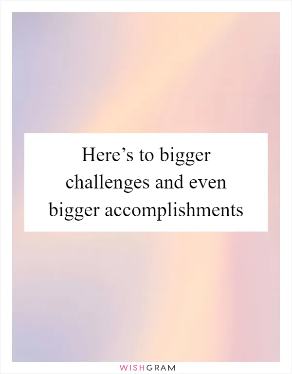 Here’s to bigger challenges and even bigger accomplishments