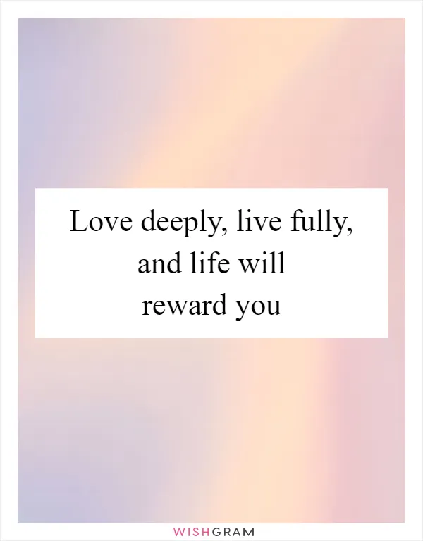 Love deeply, live fully, and life will reward you