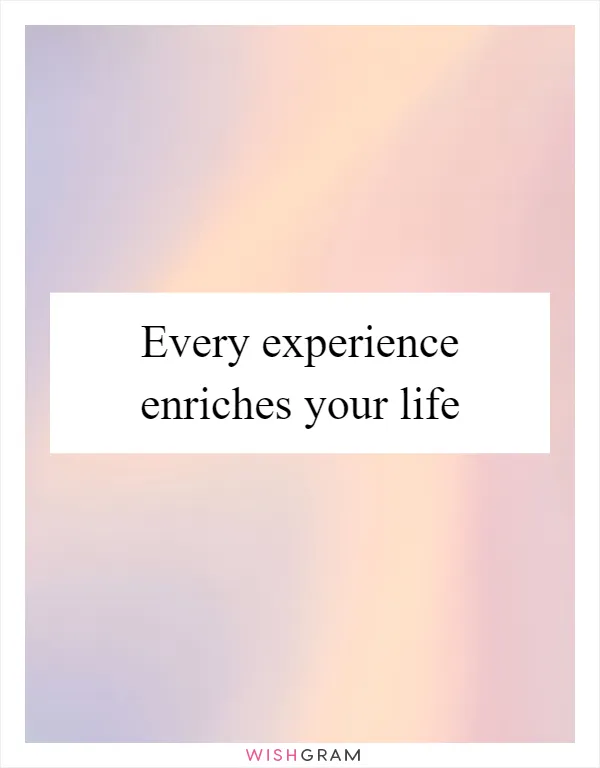 Every experience enriches your life