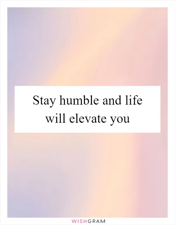 Stay humble and life will elevate you
