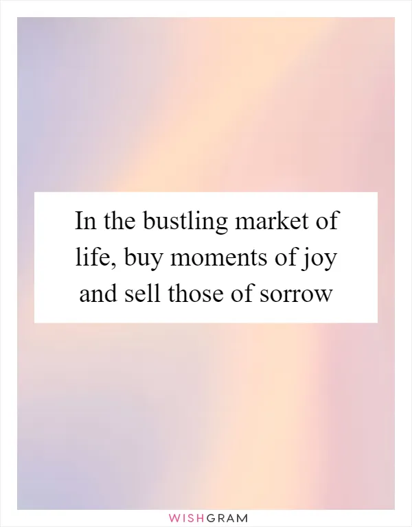 In the bustling market of life, buy moments of joy and sell those of sorrow
