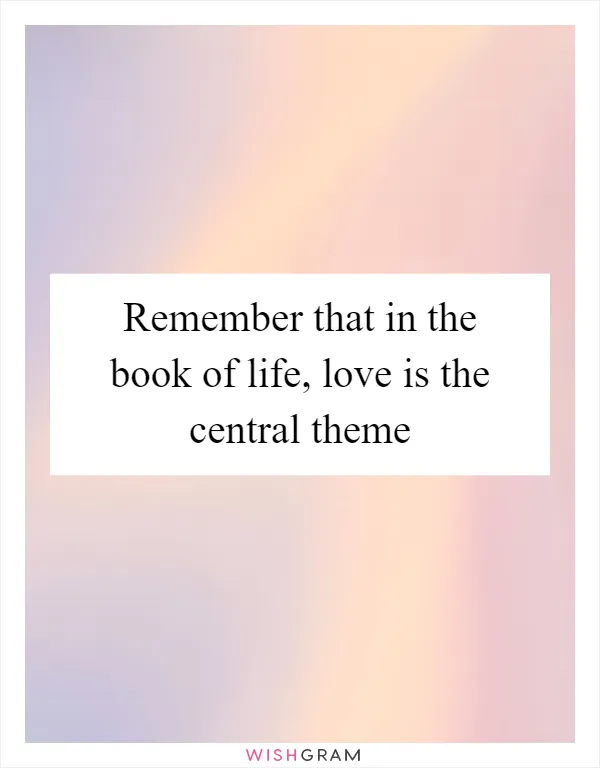 Remember that in the book of life, love is the central theme