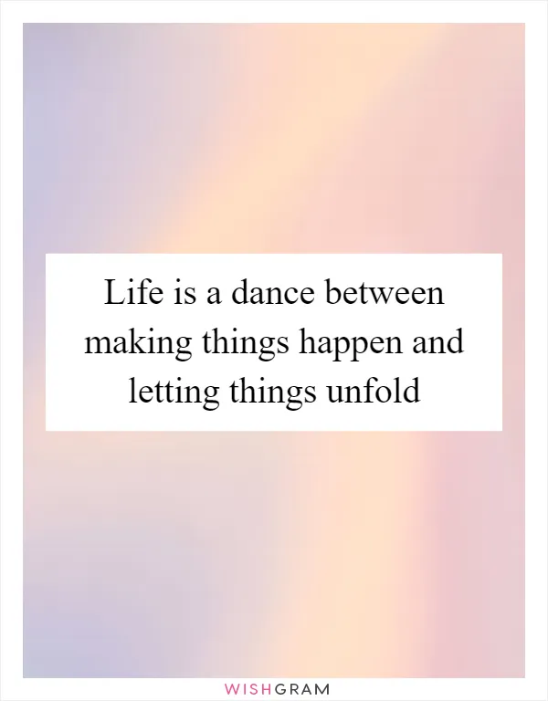Life is a dance between making things happen and letting things unfold