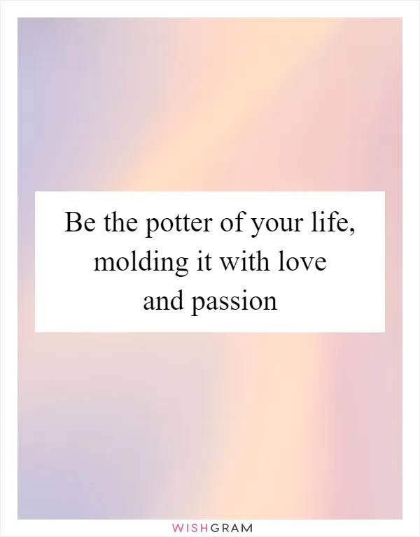 Be the potter of your life, molding it with love and passion