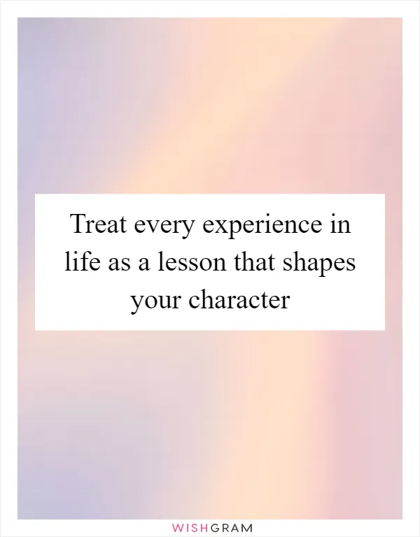 Treat every experience in life as a lesson that shapes your character
