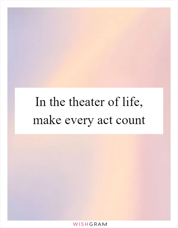 In the theater of life, make every act count