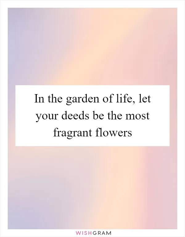 In the garden of life, let your deeds be the most fragrant flowers