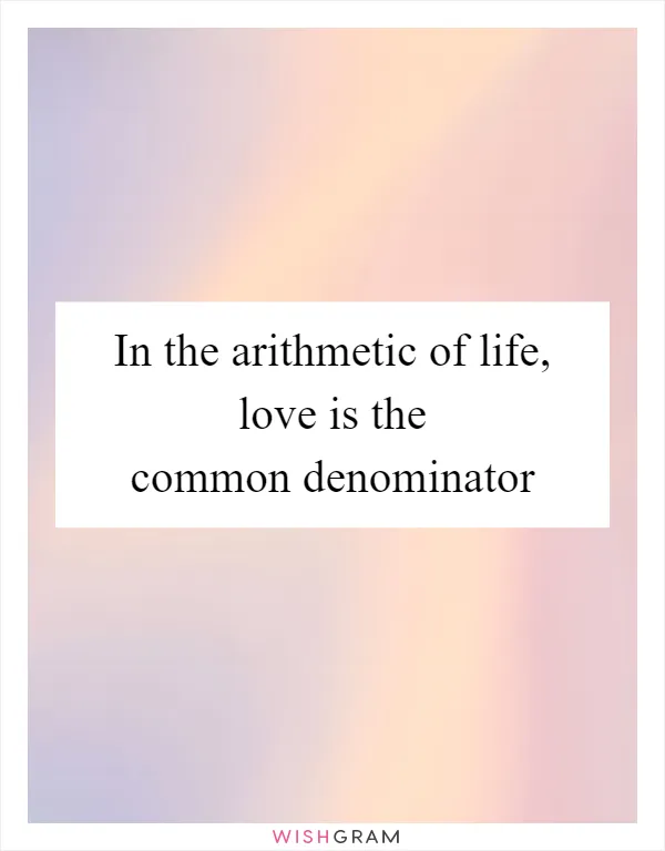 In the arithmetic of life, love is the common denominator