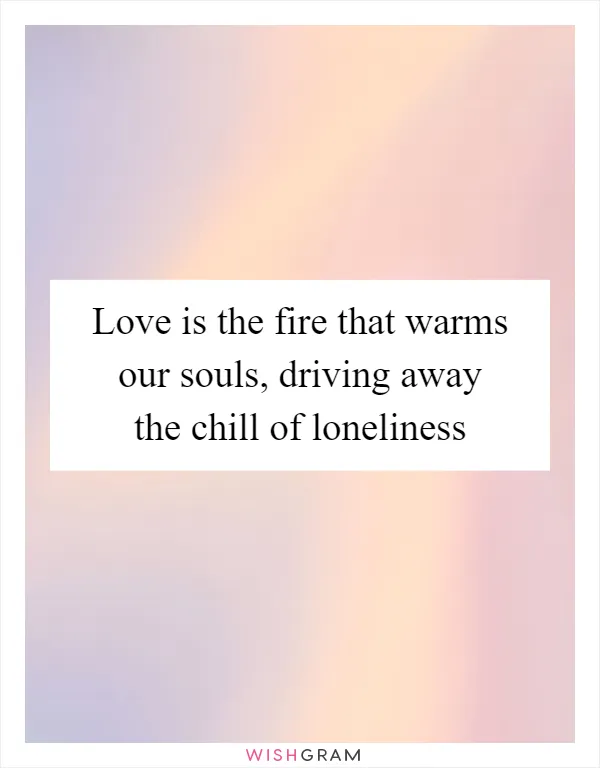 Love is the fire that warms our souls, driving away the chill of loneliness