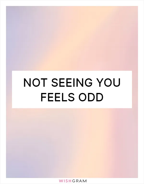Not seeing you feels odd