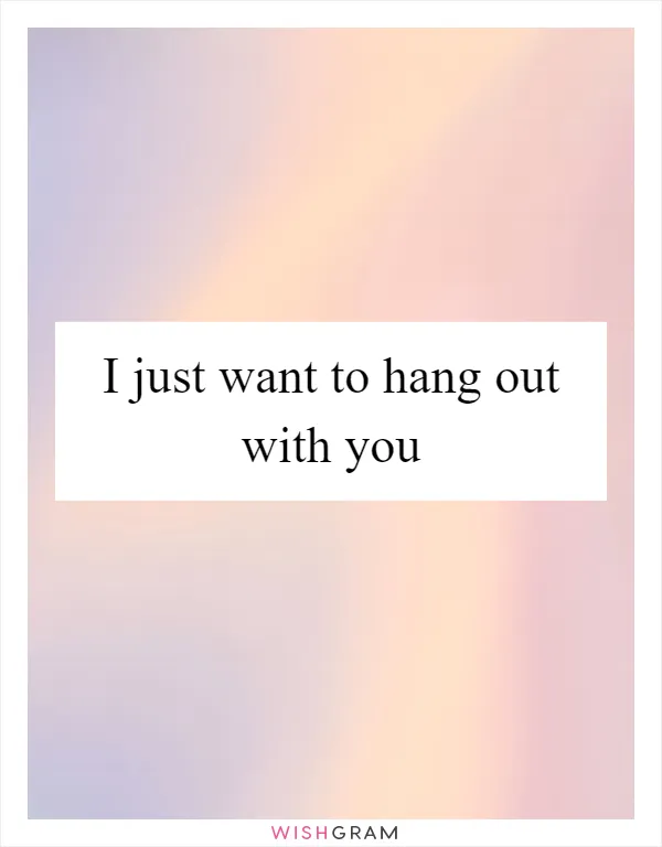 I just want to hang out with you