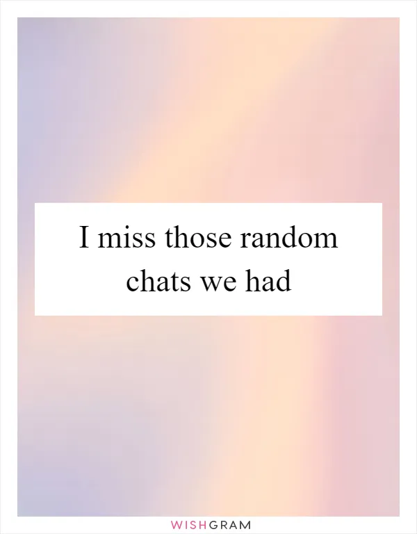 I miss those random chats we had