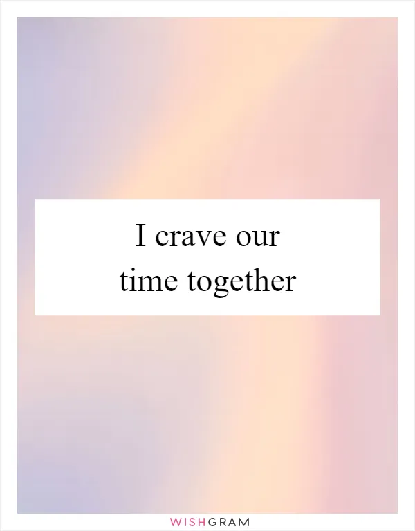 I crave our time together