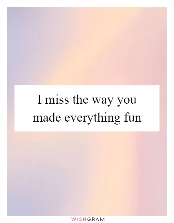 I miss the way you made everything fun