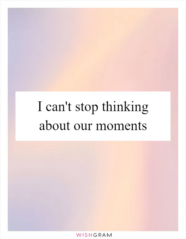 I can't stop thinking about our moments