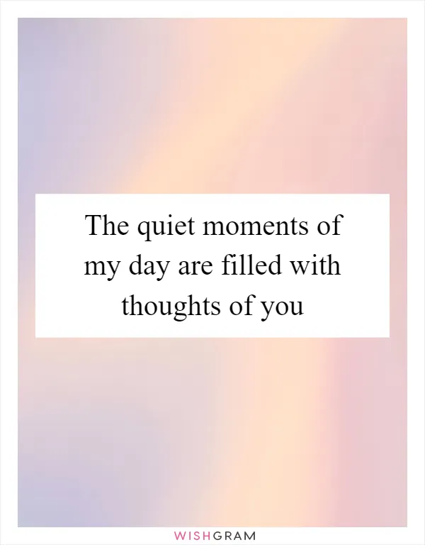 The quiet moments of my day are filled with thoughts of you
