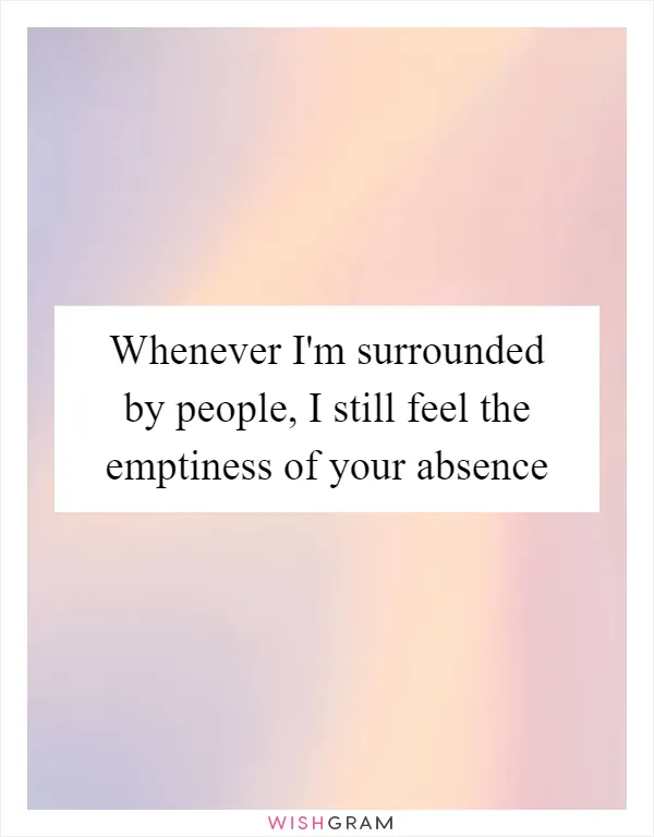 Whenever I'm surrounded by people, I still feel the emptiness of your absence