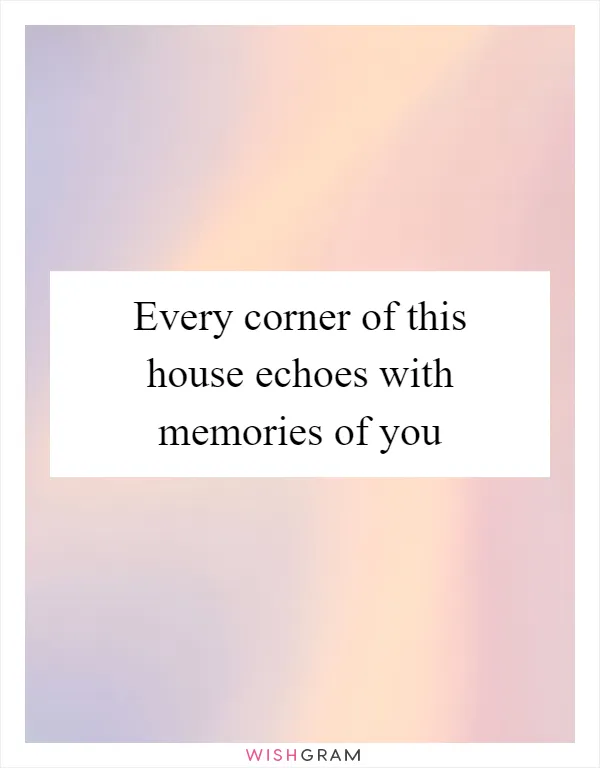Every corner of this house echoes with memories of you