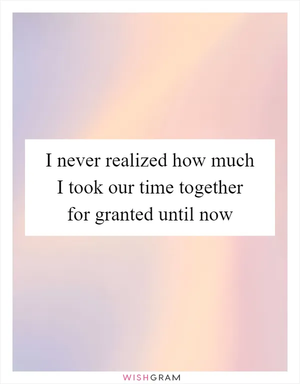 I never realized how much I took our time together for granted until now