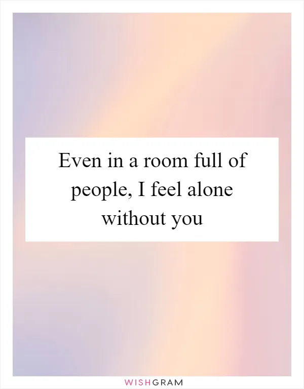 Even in a room full of people, I feel alone without you
