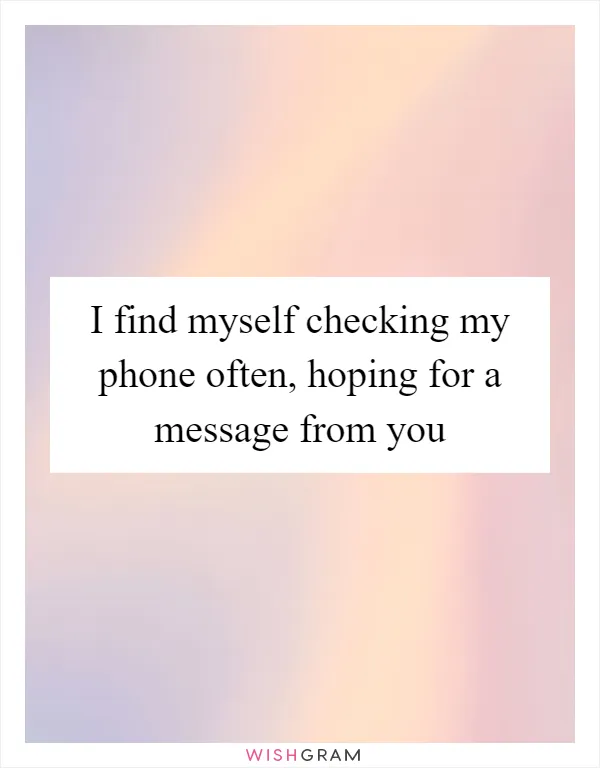 I find myself checking my phone often, hoping for a message from you