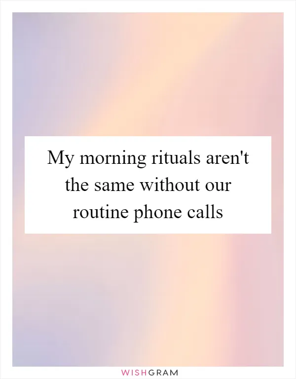 My morning rituals aren't the same without our routine phone calls