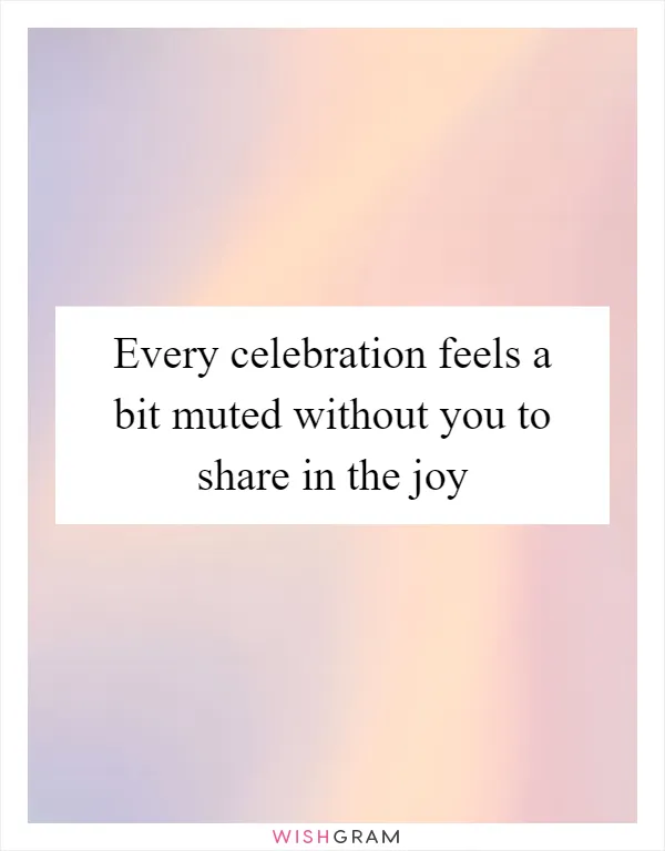 Every celebration feels a bit muted without you to share in the joy