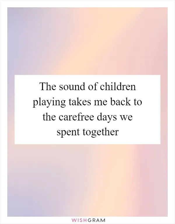 The sound of children playing takes me back to the carefree days we spent together