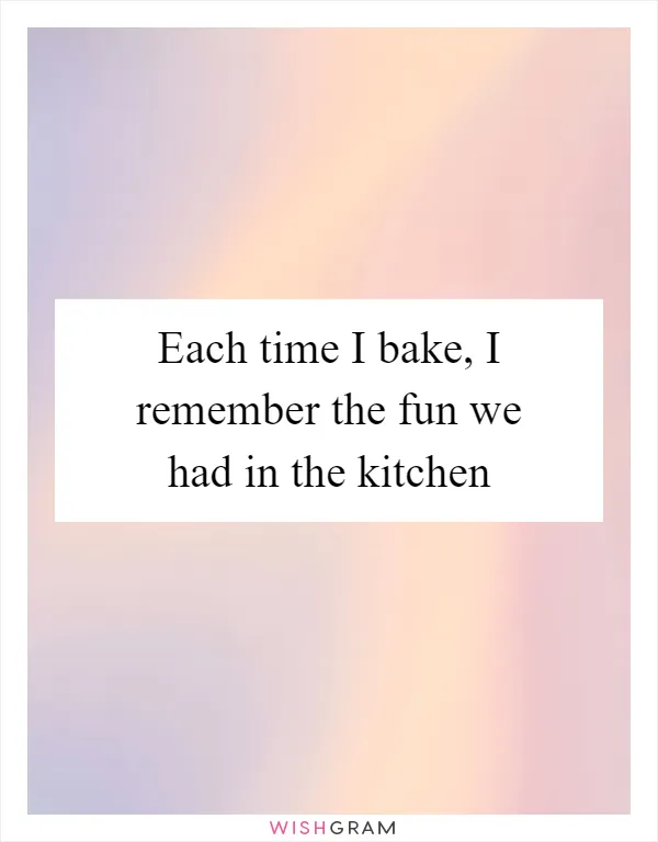 Each time I bake, I remember the fun we had in the kitchen