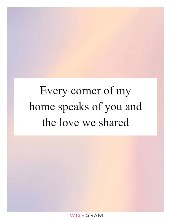 Every corner of my home speaks of you and the love we shared