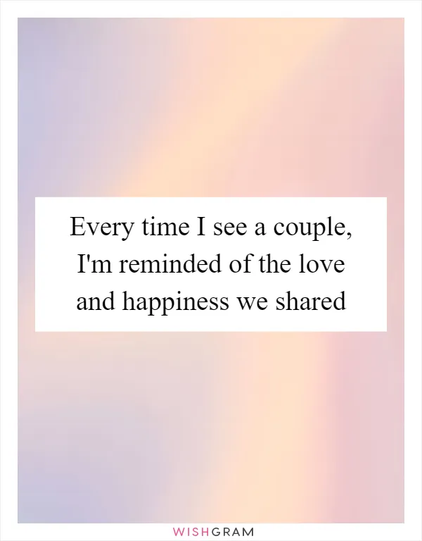 Every time I see a couple, I'm reminded of the love and happiness we shared