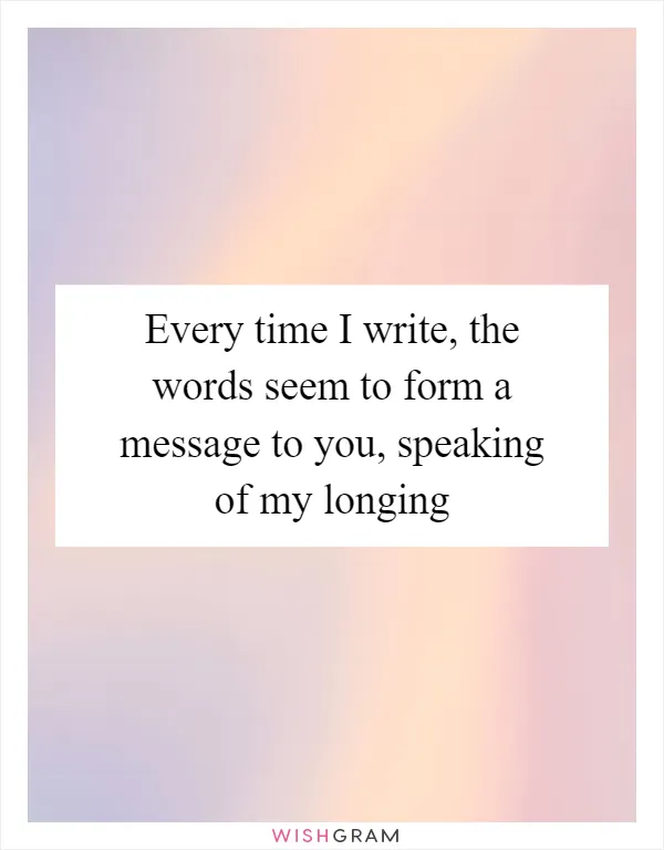 Every time I write, the words seem to form a message to you, speaking of my longing