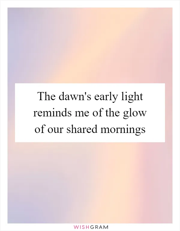 The dawn's early light reminds me of the glow of our shared mornings